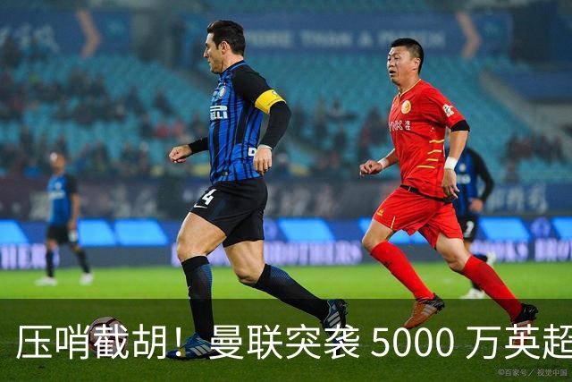 压哨截胡！曼联突袭 5000 万英超神锋！欧洲豪门美梦彻底破碎