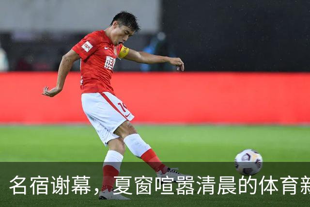名宿谢幕，夏窗喧嚣清晨的体育新闻栏，突然被一条消息击中