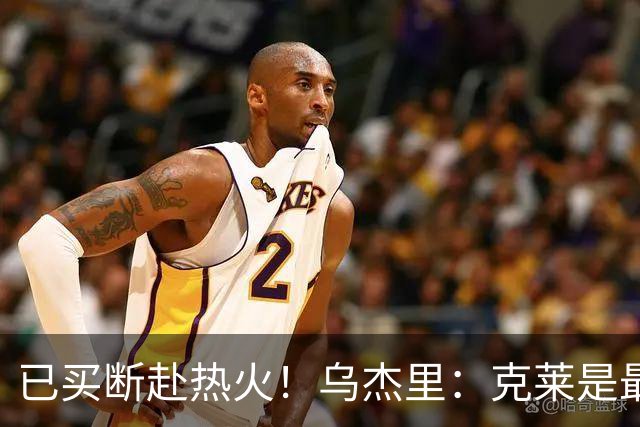 已买断赴热火！乌杰里：克莱是最出色球员与斗士之一 感谢其贡献