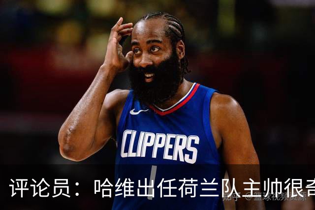 评论员：哈维出任荷兰队主帅很奇怪，这是在指责荷兰教练体系