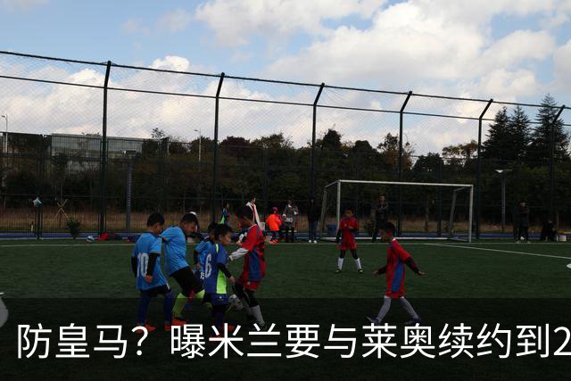 防皇马？曝米兰要与莱奥续约到2027 违约金升到2亿