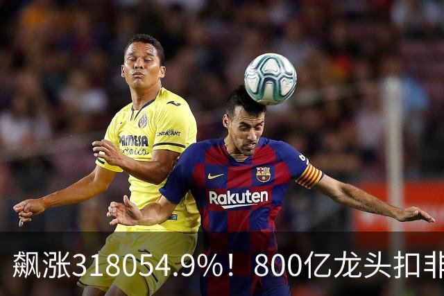 飙涨318054.9%！800亿龙头扣非净利增速位居A股第一