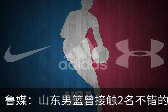 鲁媒：山东男篮曾接触2名不错的后卫外援 但他们选择加盟欧洲联赛
